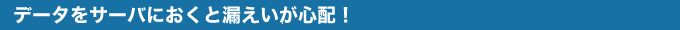 データをサーバにおくと漏えいが心配！