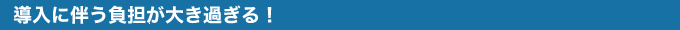 導入に伴う負担が大きすぎる！
