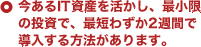 今あるIT資産を活かし、最小限の投資で、最短わずか2週間で導入する方法があります。