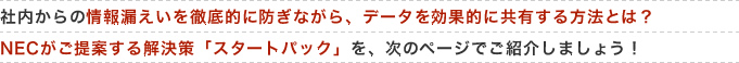 社内からの情報漏えいを徹底的に防ぎながら、データを効果的に共有する方法とは?NECがご提案する解決策「スタートパック」を、次のページでご紹介しましょう!