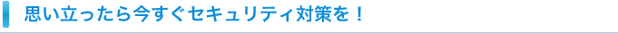 思い立ったら今すぐセキュリティ対策を！