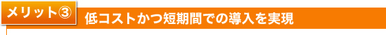 メリット3 低コストかつ短期間での導入を実現