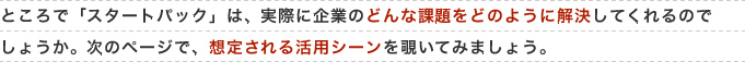ところで「スタートパック」は、実際に企業のどんな課題をどのように解決してくれるのでしょうか。次のページで、想定される活用シーンを覗いてみましょう。