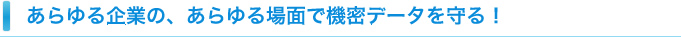 あらゆる企業の、あらゆる場面で機密データを守る！