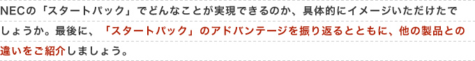 NECの「スタートパック」でどんなことが実現できるのか、具体的にイメージいただけたでしょうか。最後に、「スタートパック」のアドバンテージを振り返るとともに、他の製品との違いをご紹介しましょう。