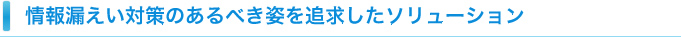 情報漏えい対策のあるべき姿を追及したソリューション