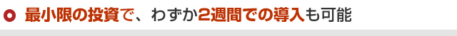 最小限の投資で、わずか2週間での導入も可能