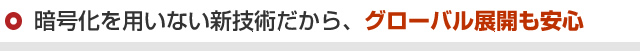 暗号化を用いない新技術だから、グローバル展開も安心